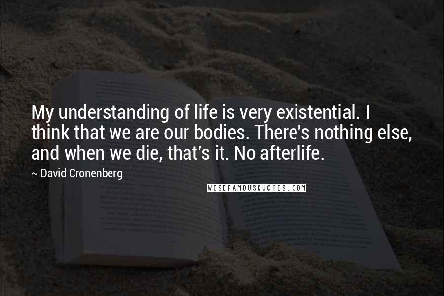 David Cronenberg Quotes: My understanding of life is very existential. I think that we are our bodies. There's nothing else, and when we die, that's it. No afterlife.