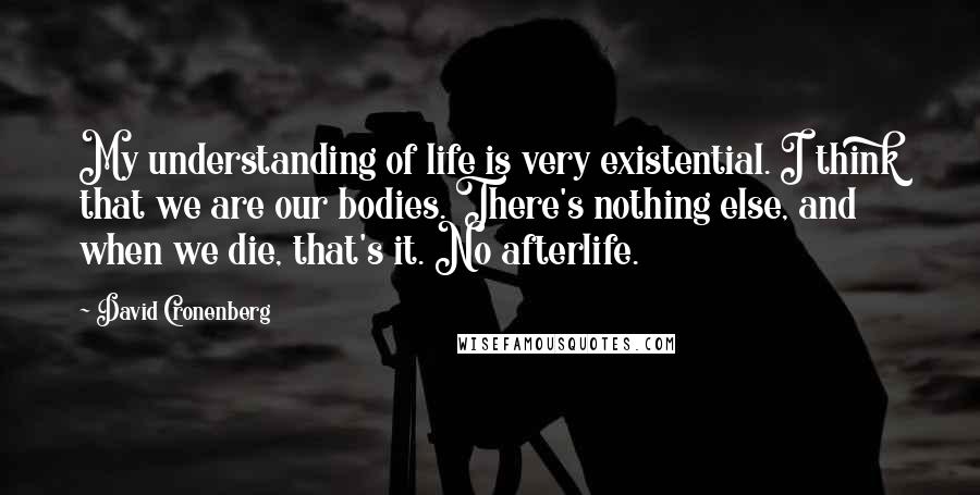 David Cronenberg Quotes: My understanding of life is very existential. I think that we are our bodies. There's nothing else, and when we die, that's it. No afterlife.