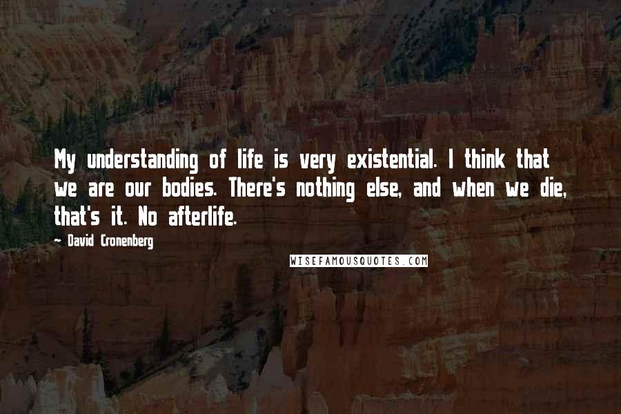 David Cronenberg Quotes: My understanding of life is very existential. I think that we are our bodies. There's nothing else, and when we die, that's it. No afterlife.