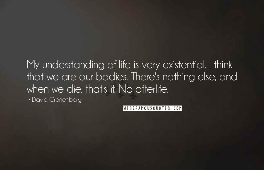 David Cronenberg Quotes: My understanding of life is very existential. I think that we are our bodies. There's nothing else, and when we die, that's it. No afterlife.