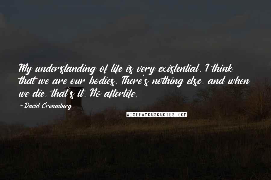 David Cronenberg Quotes: My understanding of life is very existential. I think that we are our bodies. There's nothing else, and when we die, that's it. No afterlife.
