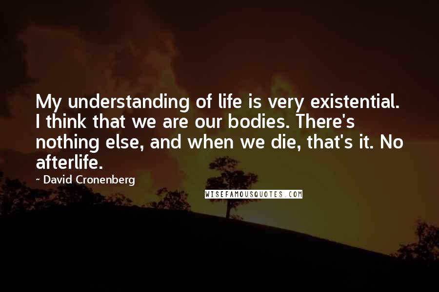 David Cronenberg Quotes: My understanding of life is very existential. I think that we are our bodies. There's nothing else, and when we die, that's it. No afterlife.