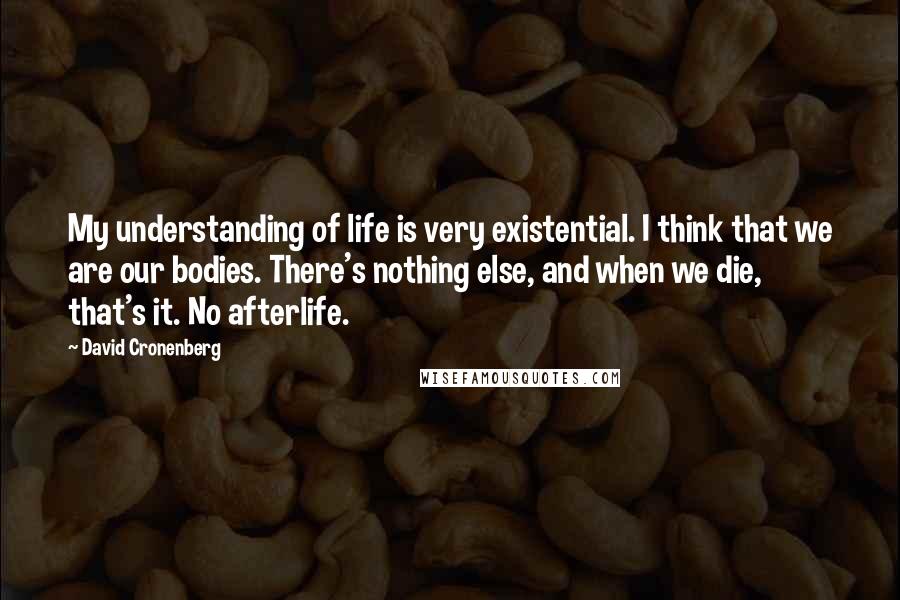David Cronenberg Quotes: My understanding of life is very existential. I think that we are our bodies. There's nothing else, and when we die, that's it. No afterlife.