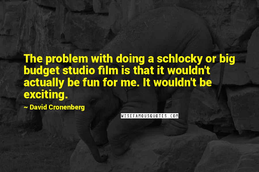 David Cronenberg Quotes: The problem with doing a schlocky or big budget studio film is that it wouldn't actually be fun for me. It wouldn't be exciting.