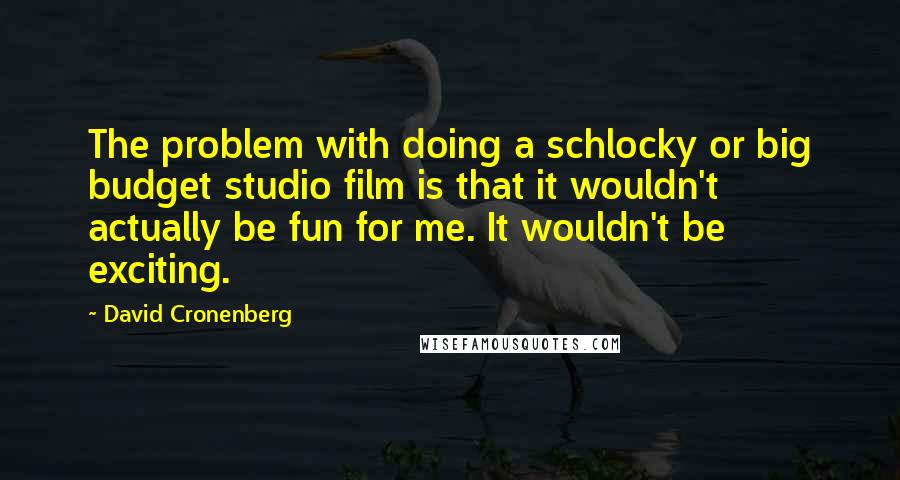 David Cronenberg Quotes: The problem with doing a schlocky or big budget studio film is that it wouldn't actually be fun for me. It wouldn't be exciting.