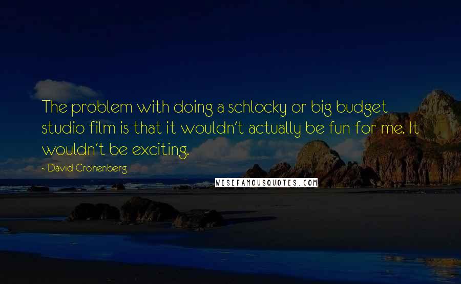 David Cronenberg Quotes: The problem with doing a schlocky or big budget studio film is that it wouldn't actually be fun for me. It wouldn't be exciting.