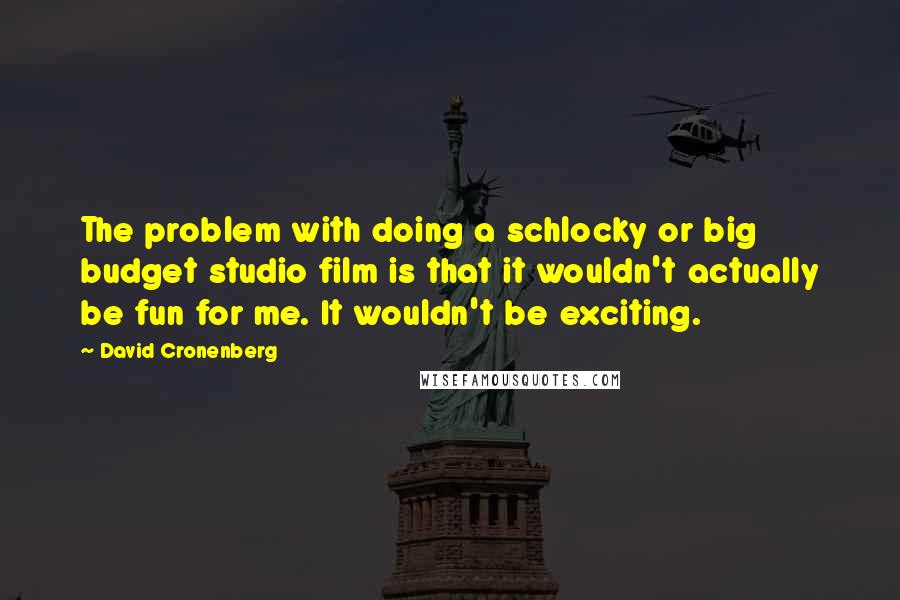 David Cronenberg Quotes: The problem with doing a schlocky or big budget studio film is that it wouldn't actually be fun for me. It wouldn't be exciting.