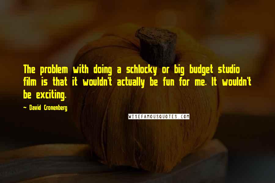 David Cronenberg Quotes: The problem with doing a schlocky or big budget studio film is that it wouldn't actually be fun for me. It wouldn't be exciting.