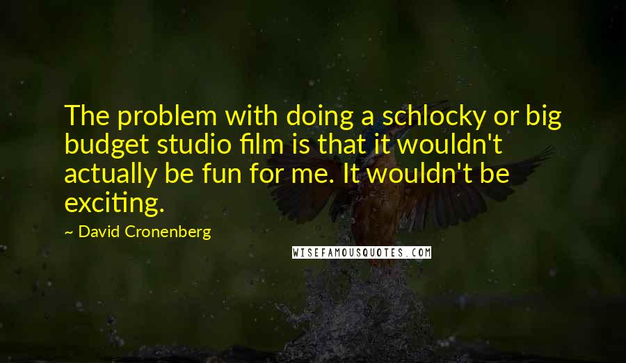 David Cronenberg Quotes: The problem with doing a schlocky or big budget studio film is that it wouldn't actually be fun for me. It wouldn't be exciting.