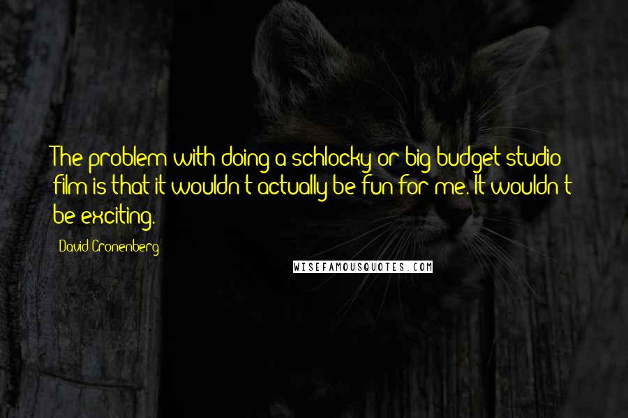 David Cronenberg Quotes: The problem with doing a schlocky or big budget studio film is that it wouldn't actually be fun for me. It wouldn't be exciting.