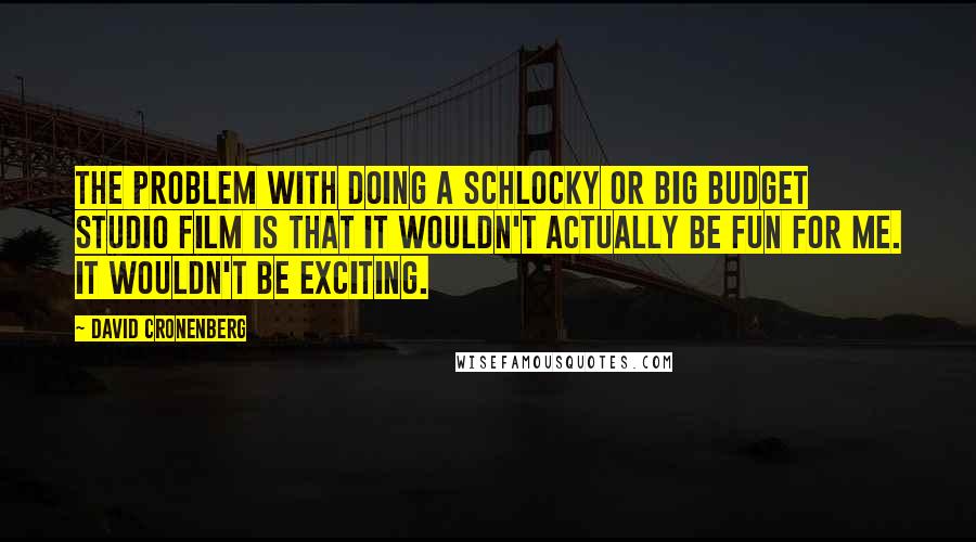 David Cronenberg Quotes: The problem with doing a schlocky or big budget studio film is that it wouldn't actually be fun for me. It wouldn't be exciting.