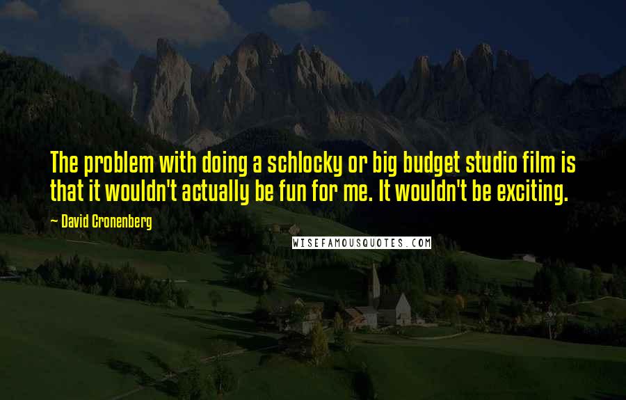 David Cronenberg Quotes: The problem with doing a schlocky or big budget studio film is that it wouldn't actually be fun for me. It wouldn't be exciting.