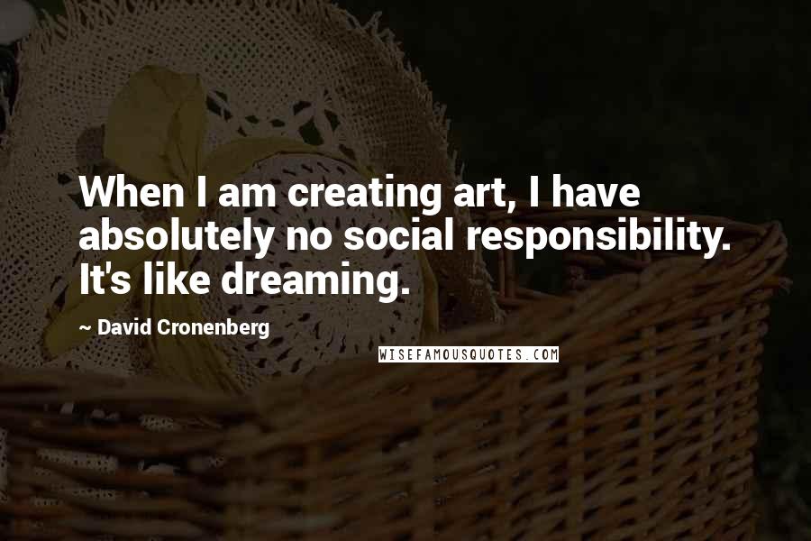 David Cronenberg Quotes: When I am creating art, I have absolutely no social responsibility. It's like dreaming.