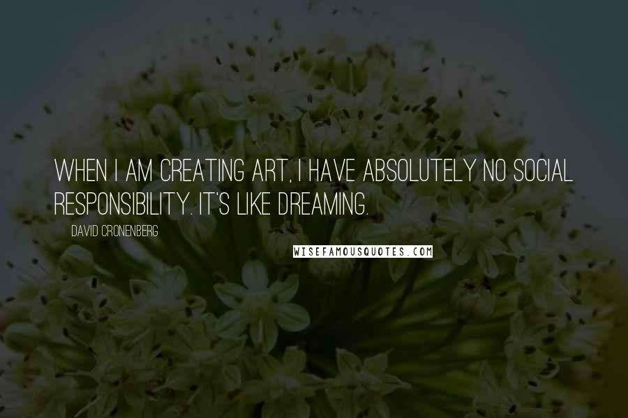 David Cronenberg Quotes: When I am creating art, I have absolutely no social responsibility. It's like dreaming.