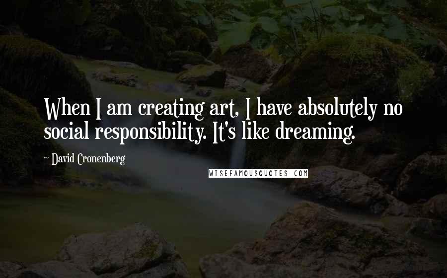 David Cronenberg Quotes: When I am creating art, I have absolutely no social responsibility. It's like dreaming.