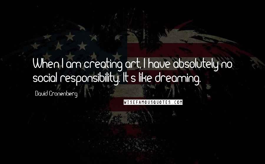 David Cronenberg Quotes: When I am creating art, I have absolutely no social responsibility. It's like dreaming.