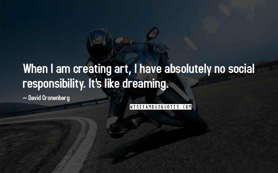 David Cronenberg Quotes: When I am creating art, I have absolutely no social responsibility. It's like dreaming.