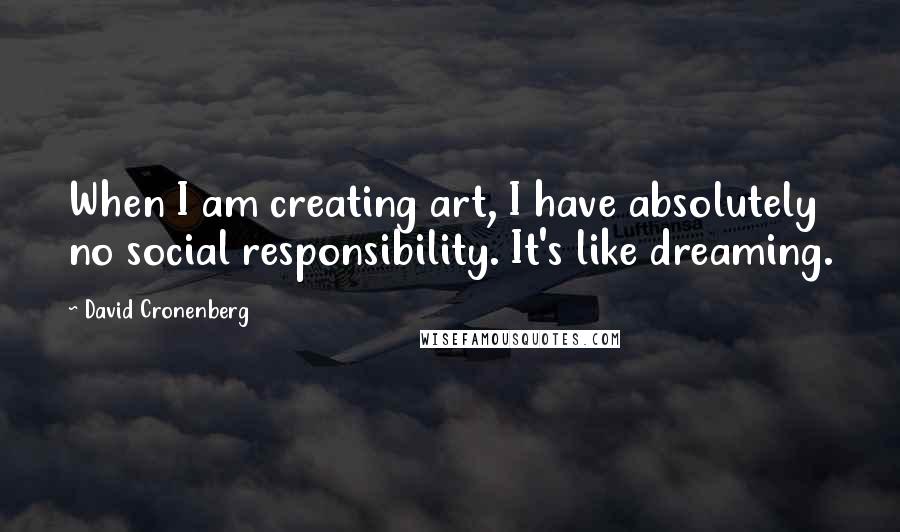 David Cronenberg Quotes: When I am creating art, I have absolutely no social responsibility. It's like dreaming.