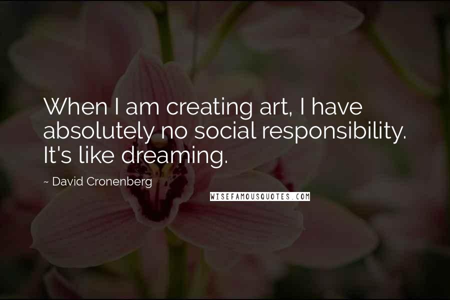 David Cronenberg Quotes: When I am creating art, I have absolutely no social responsibility. It's like dreaming.