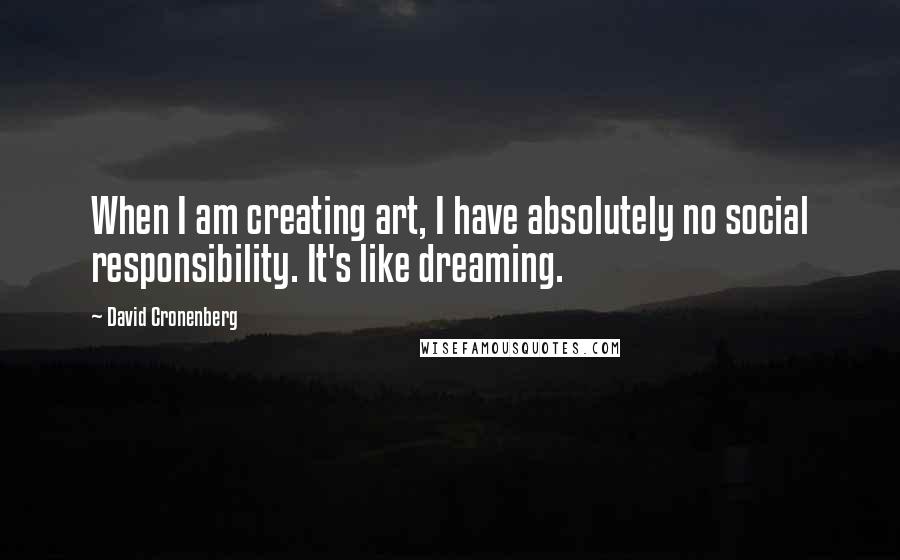 David Cronenberg Quotes: When I am creating art, I have absolutely no social responsibility. It's like dreaming.