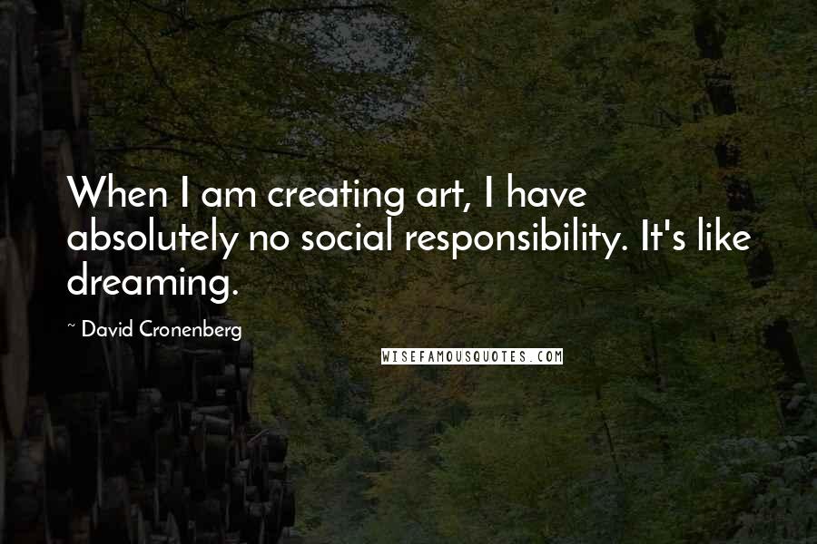 David Cronenberg Quotes: When I am creating art, I have absolutely no social responsibility. It's like dreaming.