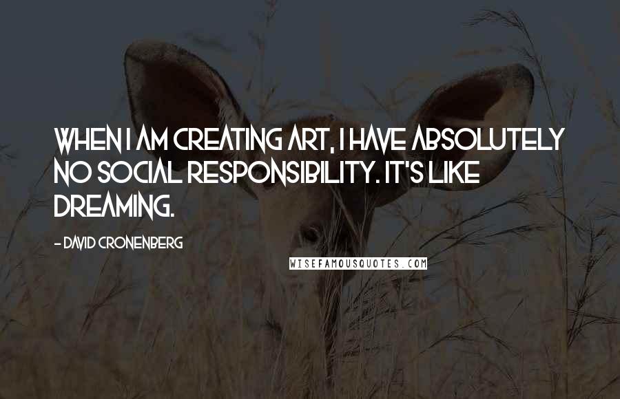 David Cronenberg Quotes: When I am creating art, I have absolutely no social responsibility. It's like dreaming.