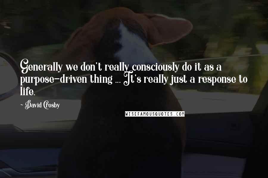 David Crosby Quotes: Generally we don't really consciously do it as a purpose-driven thing ... It's really just a response to life.