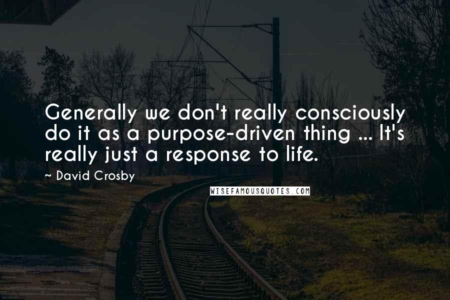 David Crosby Quotes: Generally we don't really consciously do it as a purpose-driven thing ... It's really just a response to life.