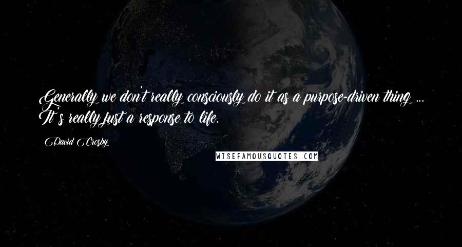 David Crosby Quotes: Generally we don't really consciously do it as a purpose-driven thing ... It's really just a response to life.