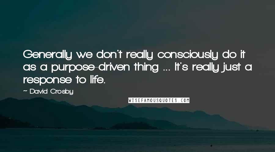 David Crosby Quotes: Generally we don't really consciously do it as a purpose-driven thing ... It's really just a response to life.