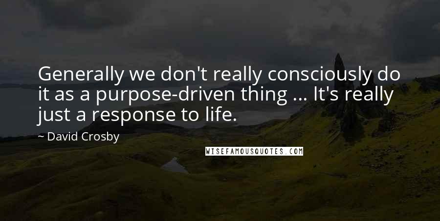 David Crosby Quotes: Generally we don't really consciously do it as a purpose-driven thing ... It's really just a response to life.