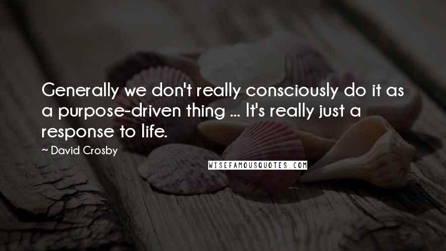 David Crosby Quotes: Generally we don't really consciously do it as a purpose-driven thing ... It's really just a response to life.