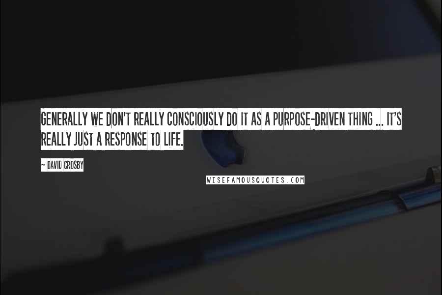 David Crosby Quotes: Generally we don't really consciously do it as a purpose-driven thing ... It's really just a response to life.