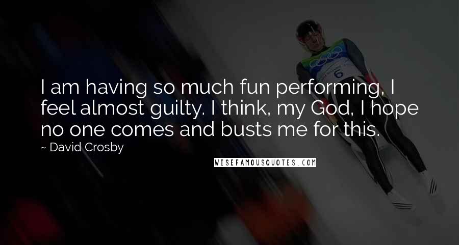 David Crosby Quotes: I am having so much fun performing, I feel almost guilty. I think, my God, I hope no one comes and busts me for this.