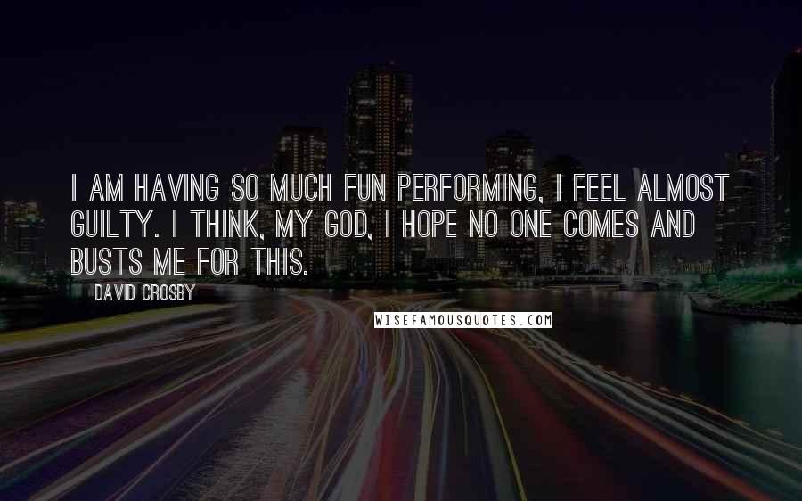 David Crosby Quotes: I am having so much fun performing, I feel almost guilty. I think, my God, I hope no one comes and busts me for this.