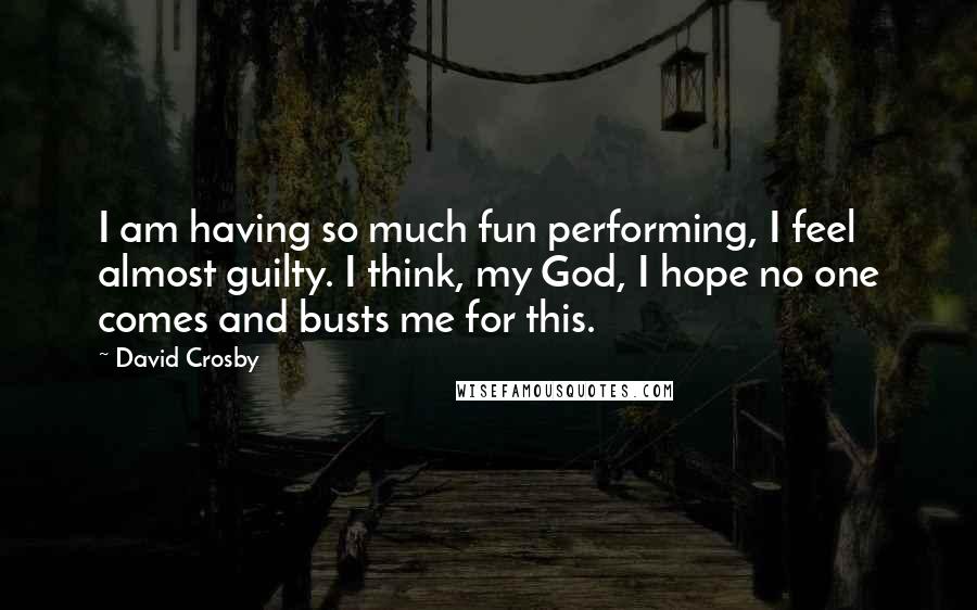 David Crosby Quotes: I am having so much fun performing, I feel almost guilty. I think, my God, I hope no one comes and busts me for this.