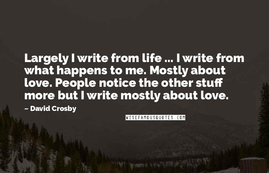 David Crosby Quotes: Largely I write from life ... I write from what happens to me. Mostly about love. People notice the other stuff more but I write mostly about love.