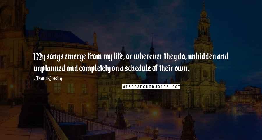 David Crosby Quotes: My songs emerge from my life, or wherever they do, unbidden and unplanned and completely on a schedule of their own.