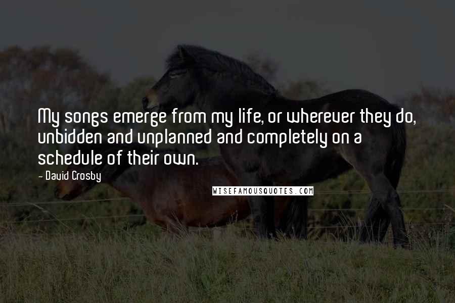 David Crosby Quotes: My songs emerge from my life, or wherever they do, unbidden and unplanned and completely on a schedule of their own.