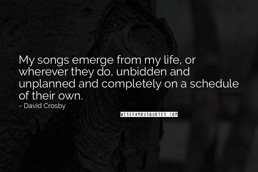 David Crosby Quotes: My songs emerge from my life, or wherever they do, unbidden and unplanned and completely on a schedule of their own.