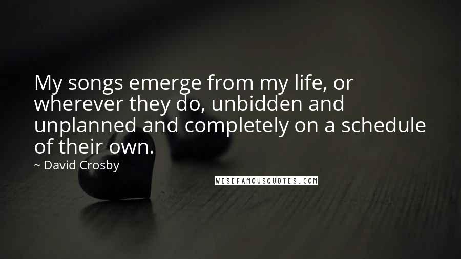 David Crosby Quotes: My songs emerge from my life, or wherever they do, unbidden and unplanned and completely on a schedule of their own.