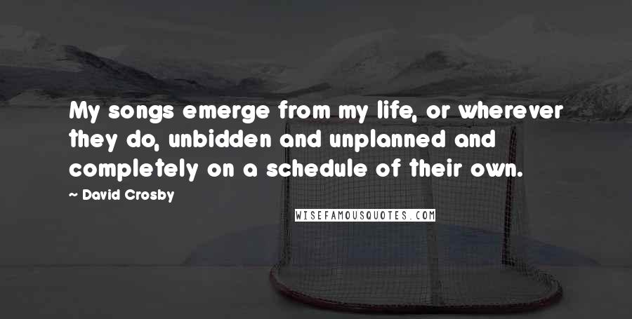 David Crosby Quotes: My songs emerge from my life, or wherever they do, unbidden and unplanned and completely on a schedule of their own.