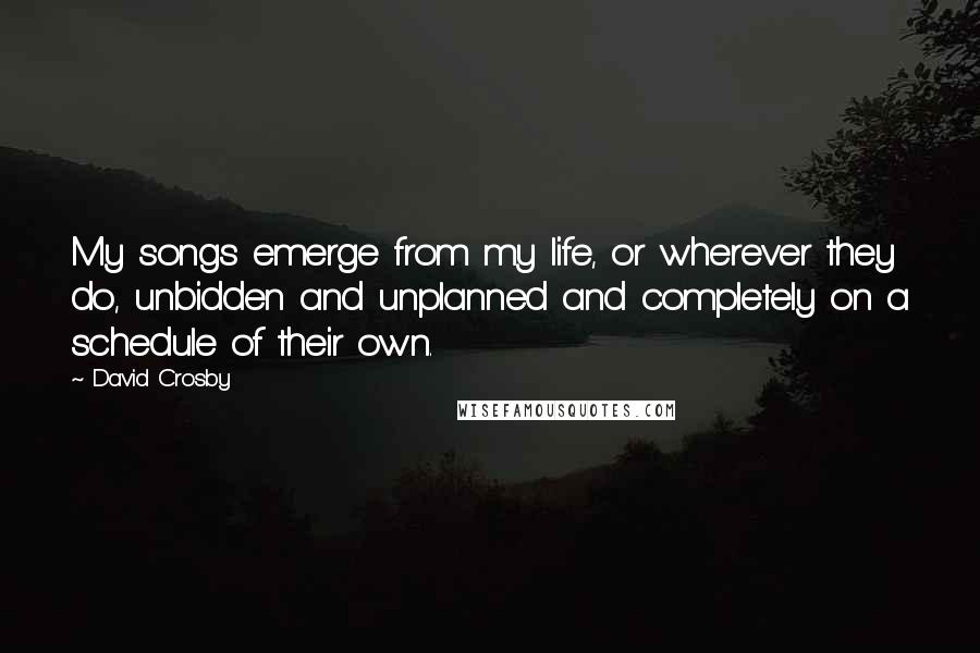 David Crosby Quotes: My songs emerge from my life, or wherever they do, unbidden and unplanned and completely on a schedule of their own.