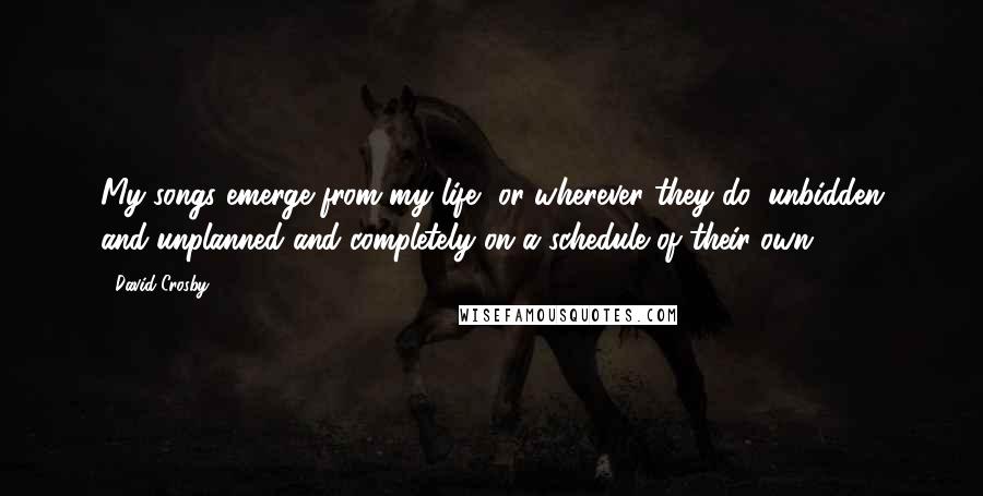 David Crosby Quotes: My songs emerge from my life, or wherever they do, unbidden and unplanned and completely on a schedule of their own.