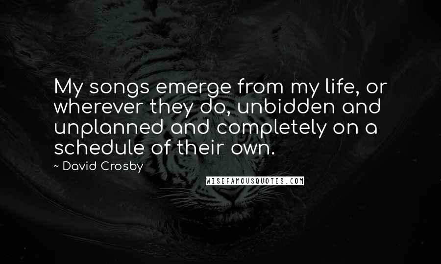 David Crosby Quotes: My songs emerge from my life, or wherever they do, unbidden and unplanned and completely on a schedule of their own.