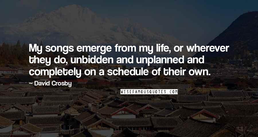 David Crosby Quotes: My songs emerge from my life, or wherever they do, unbidden and unplanned and completely on a schedule of their own.