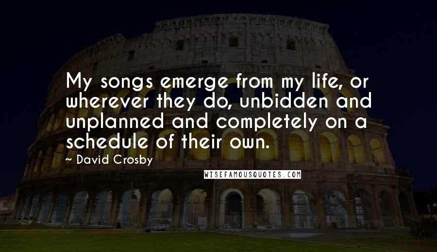 David Crosby Quotes: My songs emerge from my life, or wherever they do, unbidden and unplanned and completely on a schedule of their own.