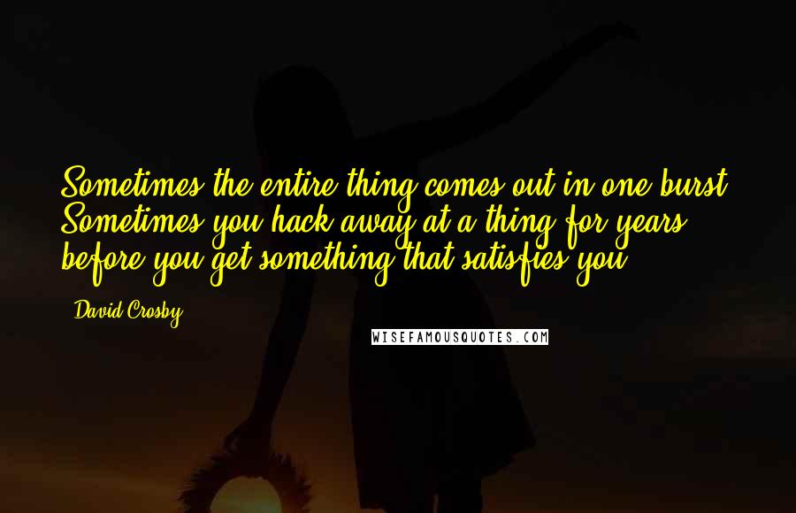 David Crosby Quotes: Sometimes the entire thing comes out in one burst. Sometimes you hack away at a thing for years before you get something that satisfies you.