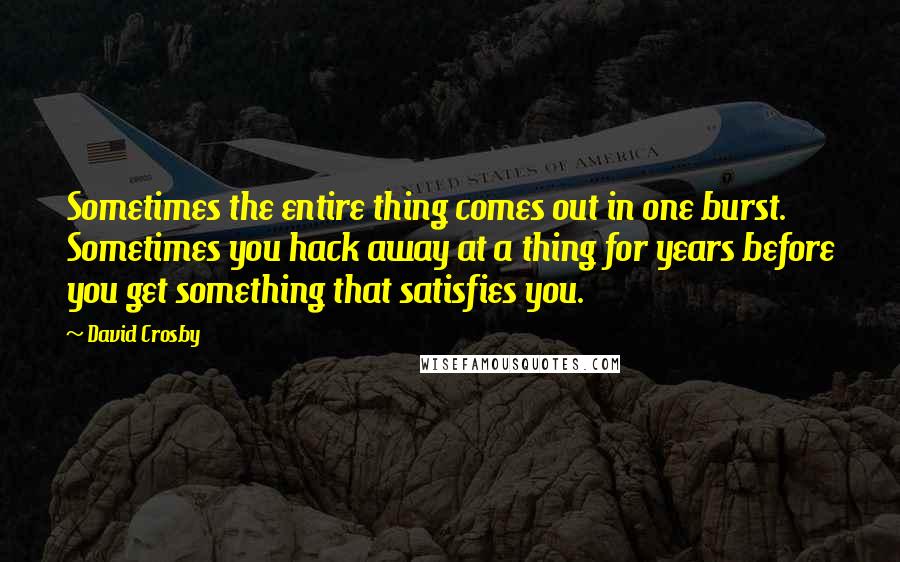 David Crosby Quotes: Sometimes the entire thing comes out in one burst. Sometimes you hack away at a thing for years before you get something that satisfies you.