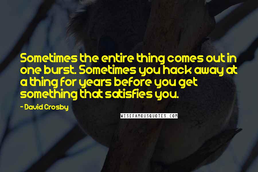 David Crosby Quotes: Sometimes the entire thing comes out in one burst. Sometimes you hack away at a thing for years before you get something that satisfies you.